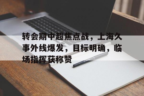 包含转会期中超焦点战，上海久事外线爆发，目标明确，临场指挥获称赞的词条-九游娱乐