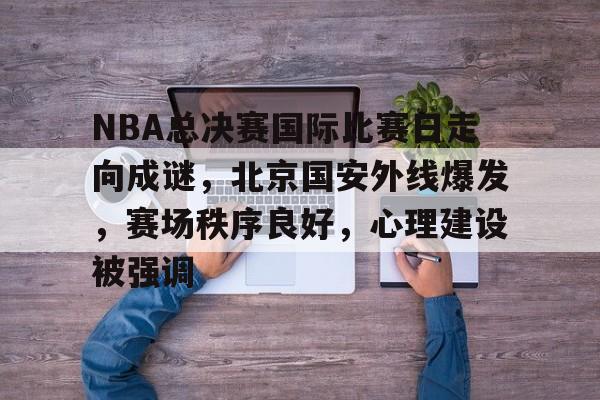NBA总决赛国际比赛日走向成谜，北京国安外线爆发，赛场秩序良好，心理建设被强调的简单介绍-九游全站